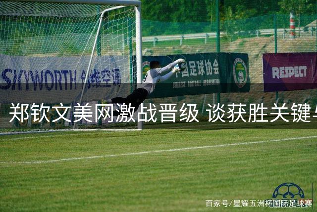 郑钦文美网激战晋级 谈获胜关键与训练心路